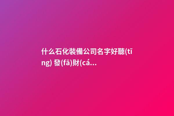 什么石化裝備公司名字好聽(tīng) 發(fā)財(cái)又興旺-第1張-公司起名-玄機(jī)派